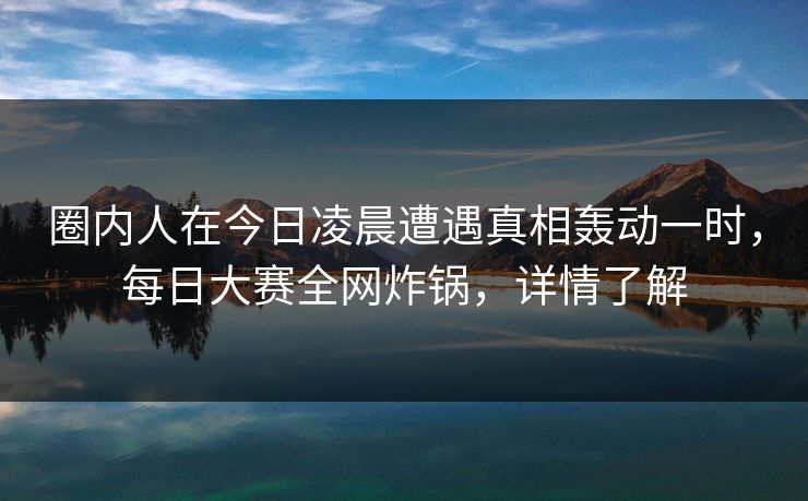 圈内人在今日凌晨遭遇真相轰动一时，每日大赛全网炸锅，详情了解