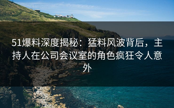 51爆料深度揭秘：猛料风波背后，主持人在公司会议室的角色疯狂令人意外