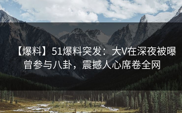 【爆料】51爆料突发：大V在深夜被曝曾参与八卦，震撼人心席卷全网