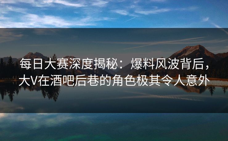 每日大赛深度揭秘：爆料风波背后，大V在酒吧后巷的角色极其令人意外