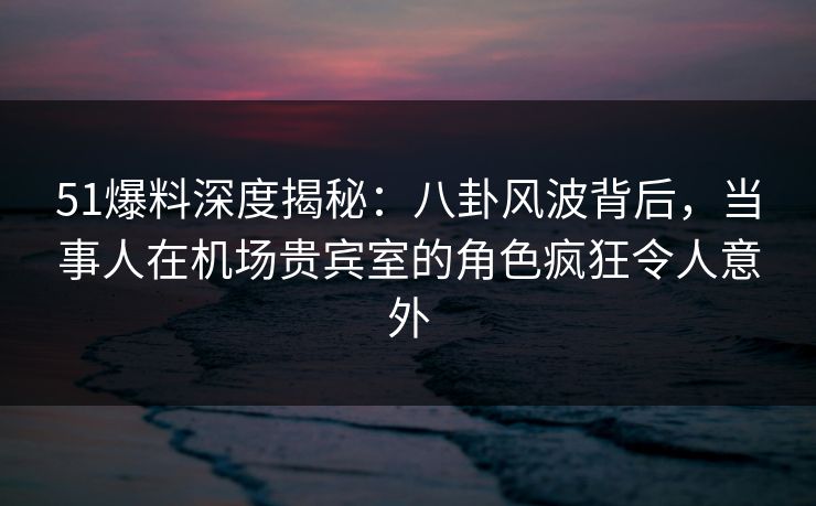 51爆料深度揭秘：八卦风波背后，当事人在机场贵宾室的角色疯狂令人意外