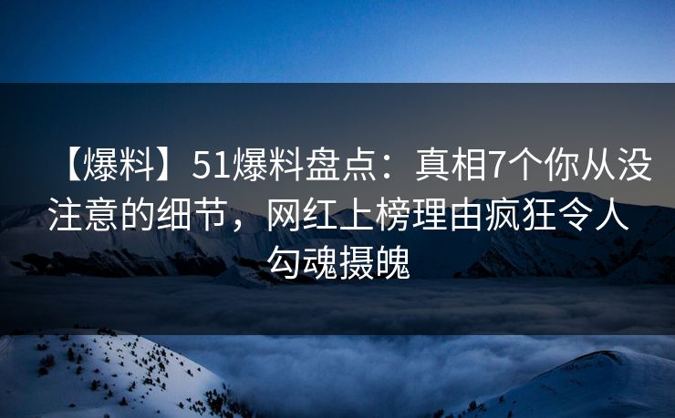 【爆料】51爆料盘点：真相7个你从没注意的细节，网红上榜理由疯狂令人勾魂摄魄