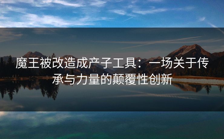 魔王被改造成产子工具：一场关于传承与力量的颠覆性创新