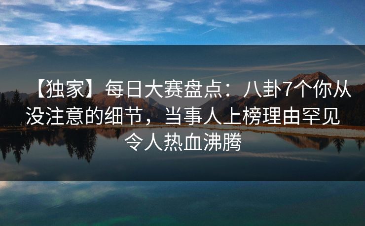 【独家】每日大赛盘点:八卦7个你从没注意的细节,当事人上榜理由罕见令人热血沸腾 【独家】每日大赛盘点:八卦7个你从没注意的细节,当事人上榜理由罕见令人热血沸腾