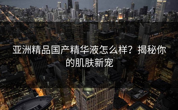 亚洲精品国产精华液怎么样?揭秘你的肌肤新宠 亚洲精品国产精华液怎么样?揭秘你的肌肤新宠