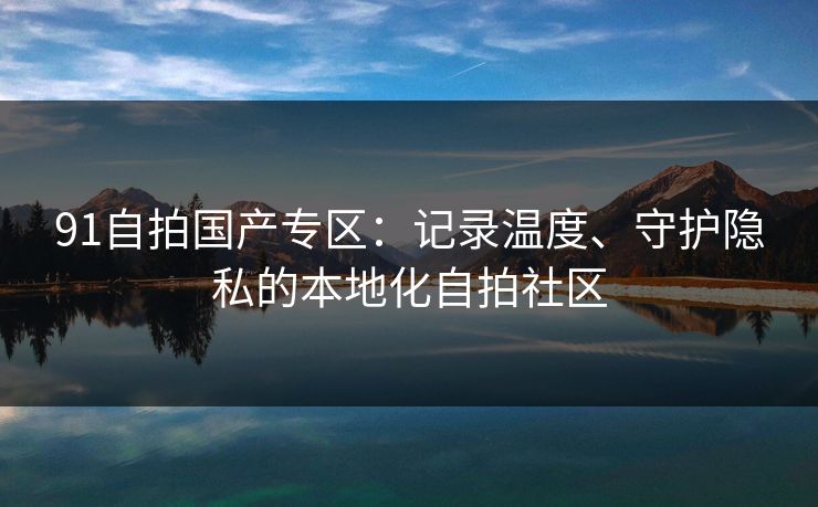 91自拍国产专区:记录温度、守护隐私的本地化自拍社区 91自拍国产专区:记录温度、守护隐私的本地化自拍社区