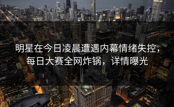 明星在今日凌晨遭遇内幕情绪失控，每日大赛全网炸锅，详情曝光