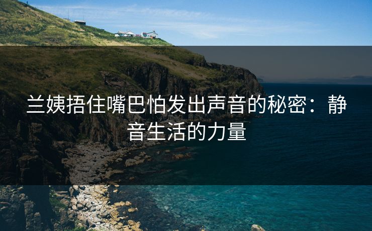 兰姨捂住嘴巴怕发出声音的秘密：静音生活的力量