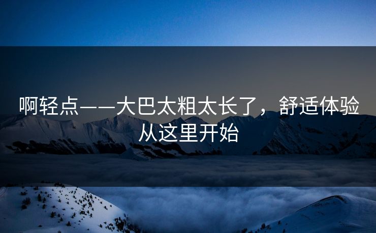 啊轻点——大巴太粗太长了,舒适体验从这里开始 啊轻点——大巴太粗太长了,舒适体验从这里开始