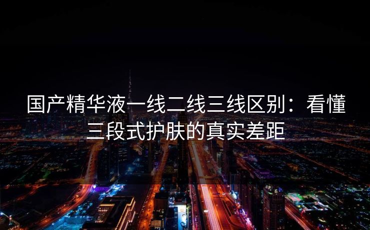 国产精华液一线二线三线区别：看懂三段式护肤的真实差距