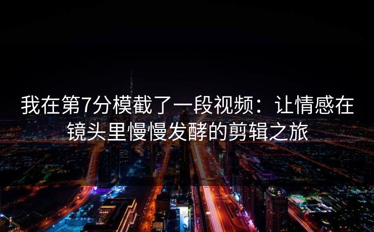 我在第7分模截了一段视频：让情感在镜头里慢慢发酵的剪辑之旅