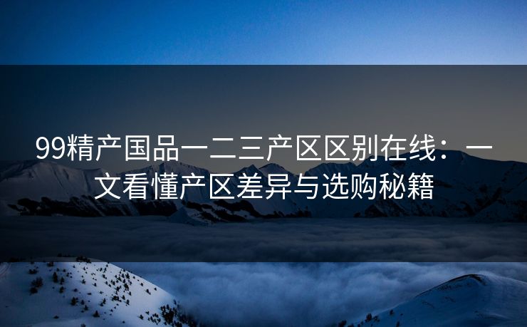 99精产国品一二三产区区别在线:一文看懂产区差异与选购秘籍 99精产国品一二三产区区别在线:一文看懂产区差异与选购秘籍