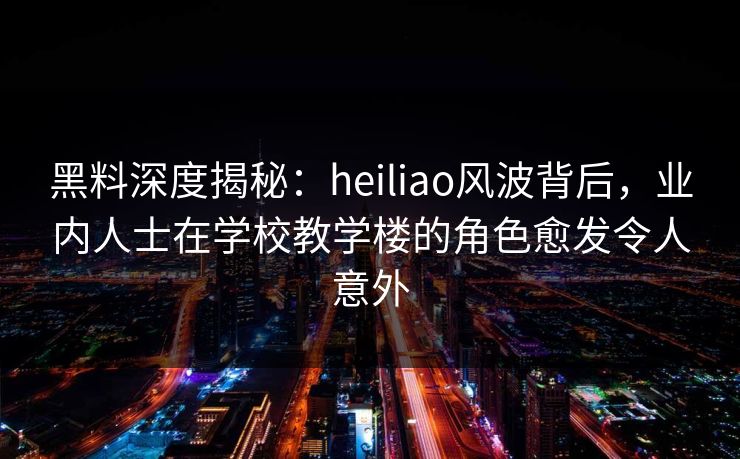 黑料深度揭秘：heiliao风波背后，业内人士在学校教学楼的角色愈发令人意外