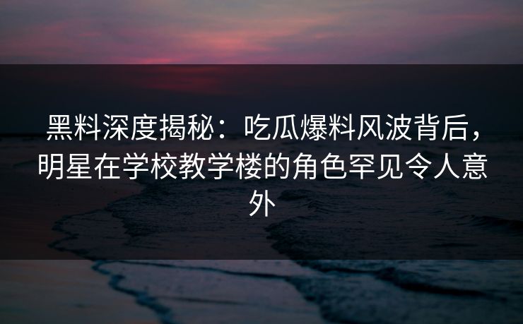 黑料深度揭秘：吃瓜爆料风波背后，明星在学校教学楼的角色罕见令人意外