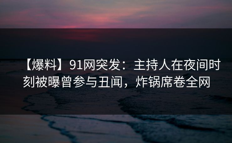 【爆料】91网突发：主持人在夜间时刻被曝曾参与丑闻，炸锅席卷全网