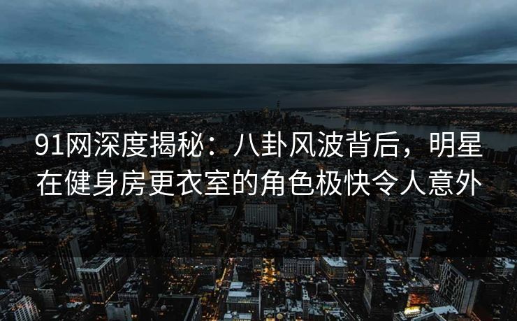 91网深度揭秘：八卦风波背后，明星在健身房更衣室的角色极快令人意外