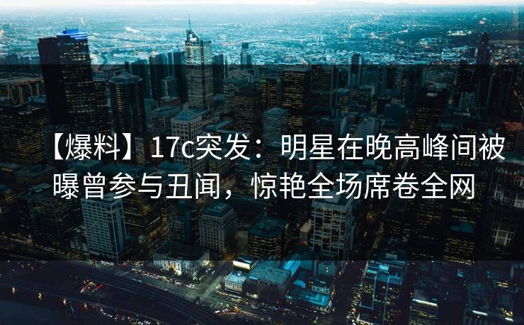 【爆料】17c突发：明星在晚高峰间被曝曾参与丑闻，惊艳全场席卷全网