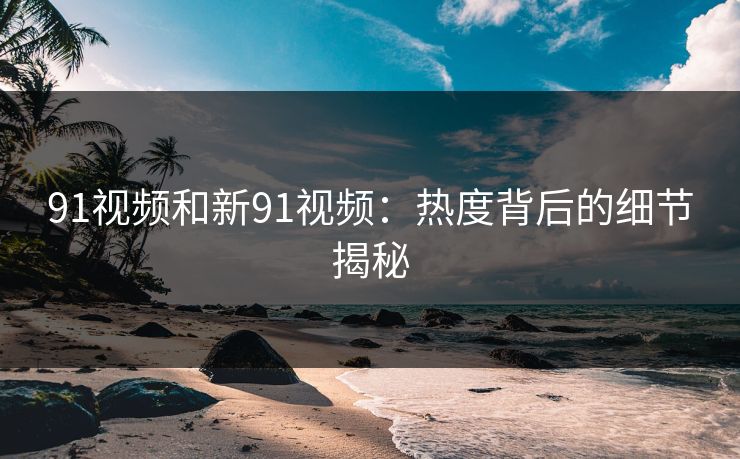 91视频和新91视频：热度背后的细节揭秘