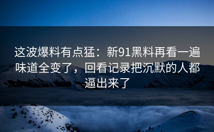 这波爆料有点猛：新91黑料再看一遍味道全变了，回看记录把沉默的人都逼出来了