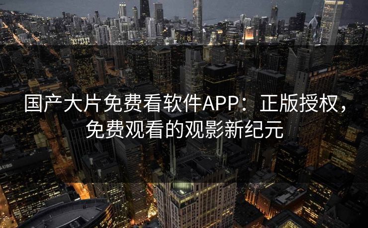 国产大片免费看软件APP：正版授权，免费观看的观影新纪元