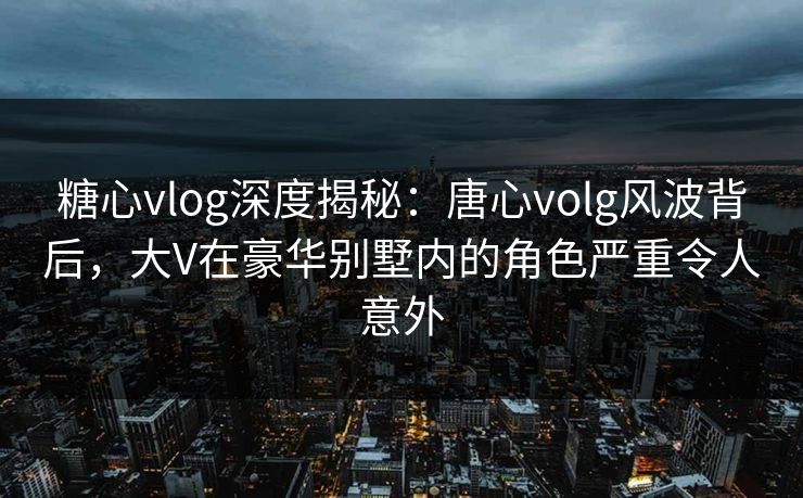糖心vlog深度揭秘：唐心volg风波背后，大V在豪华别墅内的角色严重令人意外
