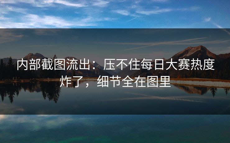 内部截图流出：压不住每日大赛热度炸了，细节全在图里