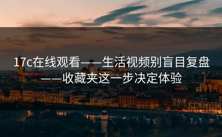17c在线观看——生活视频别盲目复盘——收藏夹这一步决定体验