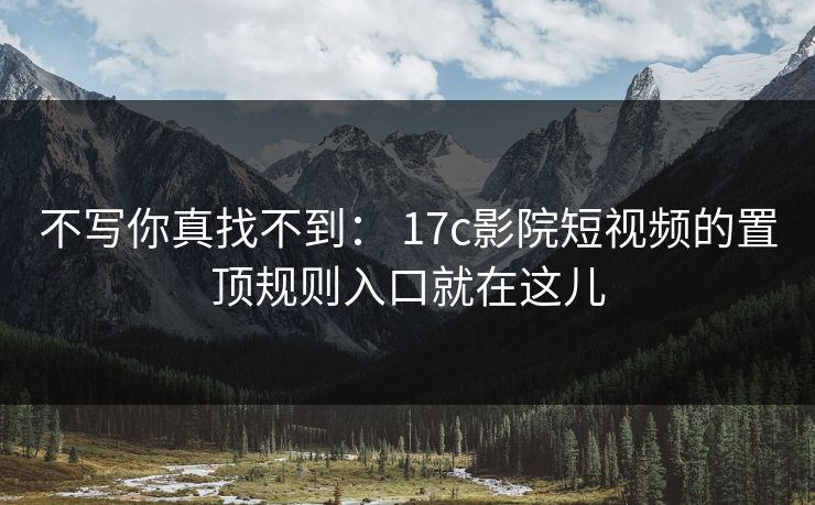 不写你真找不到： 17c影院短视频的置顶规则入口就在这儿